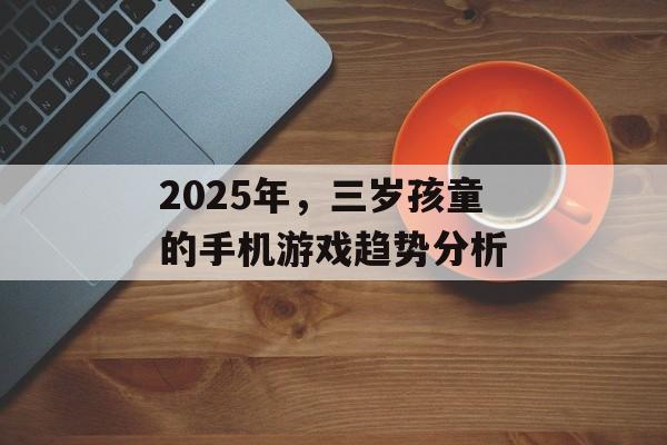 2025年，三岁孩童的手机游戏趋势分析