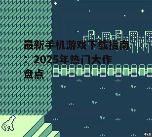 最新手机游戏下载指南：2025年热门大作盘点