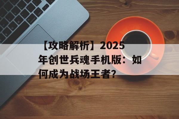【攻略解析】2025年创世兵魂手机版：如何成为战场王者？