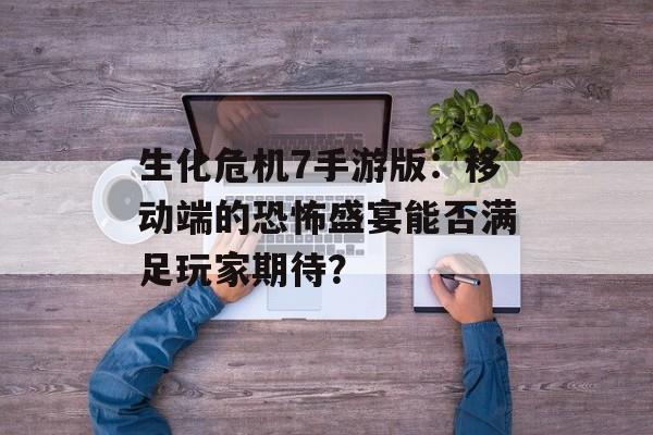 生化危机7手游版：移动端的恐怖盛宴能否满足玩家期待？