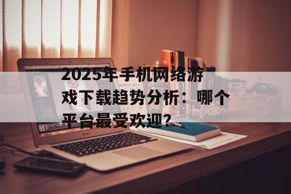 2025年手机网络游戏下载趋势分析：哪个平台最受欢迎？