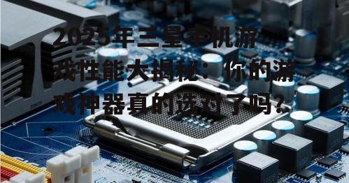 2025年三星手机游戏性能大揭秘:你的游戏神器真的选对了吗?