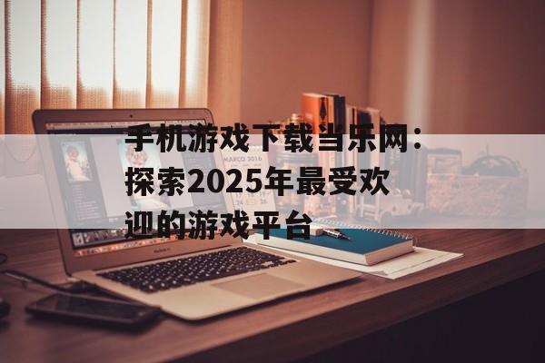 手机游戏下载当乐网：探索2025年最受欢迎的游戏平台