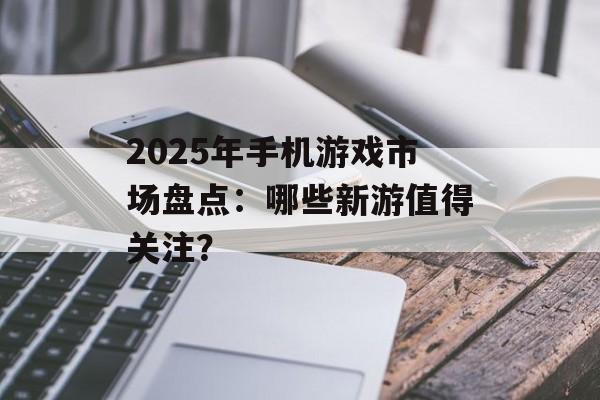 2025年手机游戏市场盘点：哪些新游值得关注？
