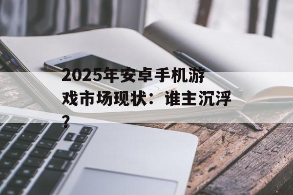 2025年安卓手机游戏市场现状：谁主沉浮？