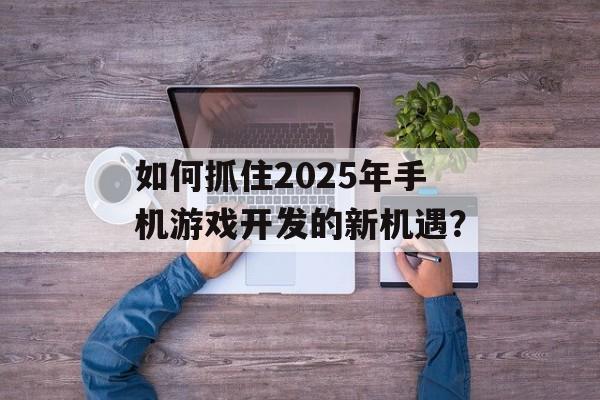 如何抓住2025年手机游戏开发的新机遇？