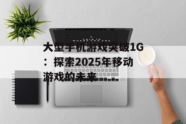 大型手机游戏突破1G：探索2025年移动游戏的未来