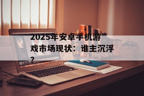 2025年安卓手机游戏市场现状：谁主沉浮？