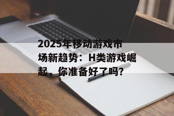 2025年移动游戏市场新趋势：H类游戏崛起，你准备好了吗？
