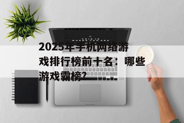 2025年手机网络游戏排行榜前十名：哪些游戏霸榜?