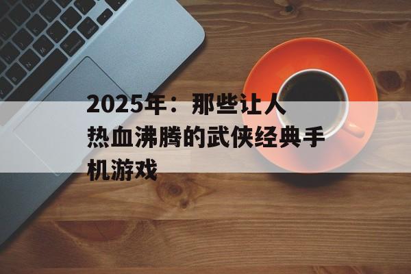 2025年：那些让人热血沸腾的武侠经典手机游戏