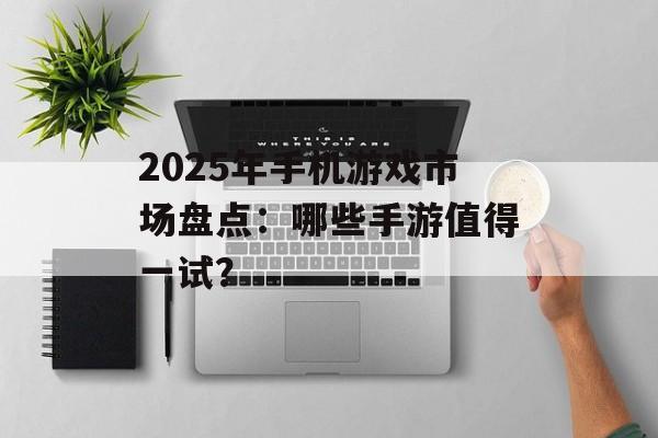 2025年手机游戏市场盘点：哪些手游值得一试？