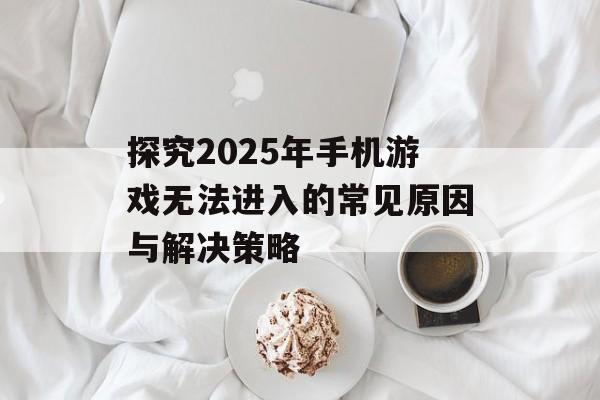 探究2025年手机游戏无法进入的常见原因与解决策略