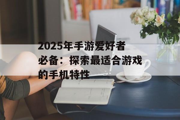2025年手游爱好者必备：探索最适合游戏的手机特性