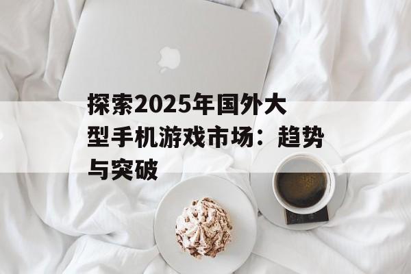 探索2025年国外大型手机游戏市场：趋势与突破