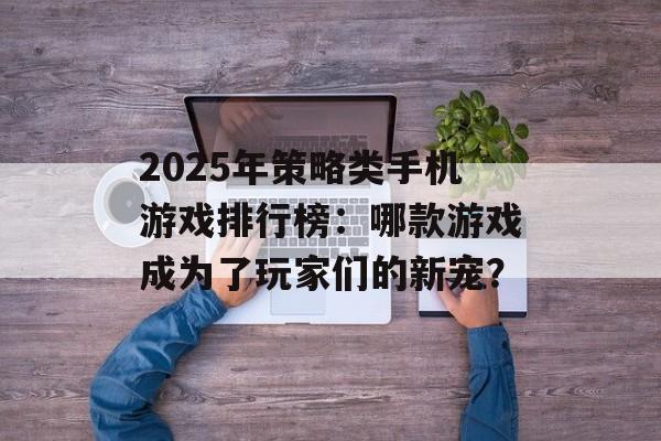 2025年策略类手机游戏排行榜：哪款游戏成为了玩家们的新宠？