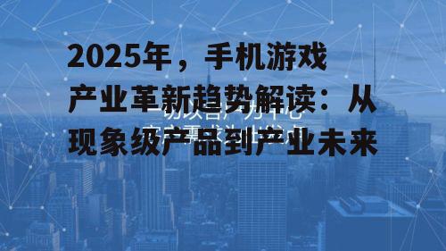 2025年，手机游戏产业革新趋势解读：从现象级产品到产业未来