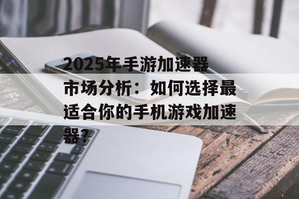 2025年手游加速器市场分析：如何选择最适合你的手机游戏加速器？