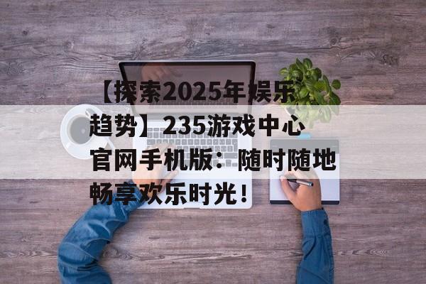 【探索2025年娱乐趋势】235游戏中心官网手机版：随时随地畅享欢乐时光！