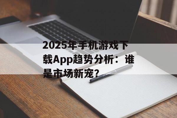 2025年手机游戏下载App趋势分析：谁是市场新宠？