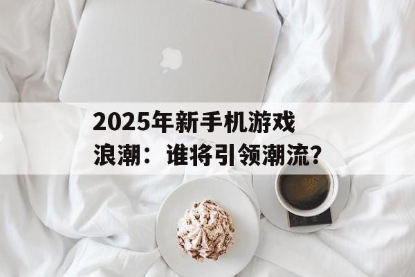 2025年新手机游戏浪潮：谁将引领潮流？
