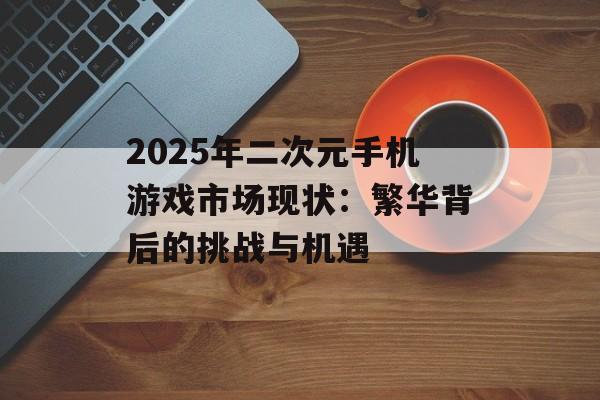 2025年二次元手机游戏市场现状：繁华背后的挑战与机遇