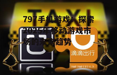 797手机游戏：探索2025年移动游戏市场的未来趋势