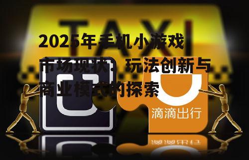 2025年手机小游戏市场现状:玩法创新与商业模式的探索