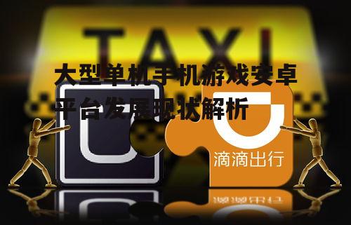 大型单机手机游戏安卓平台发展现状解析
