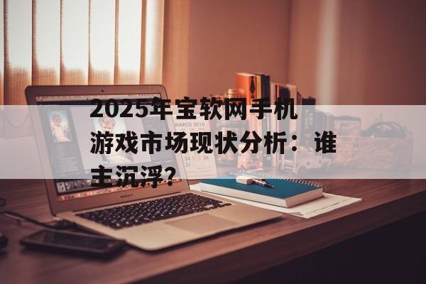 2025年宝软网手机游戏市场现状分析：谁主沉浮？