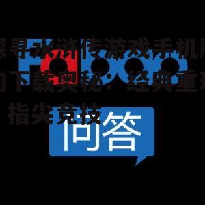 探寻水浒传游戏手机版的下载奥秘:经典重现,指尖竞技