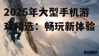 2025年大型手机游戏精选:畅玩新体验
