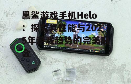 黑鲨游戏手机Helo:探究其性能与2025年游戏趋势的完美融合