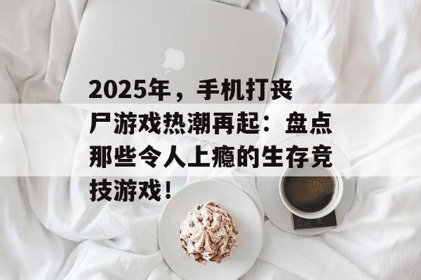 2025年，手机打丧尸游戏热潮再起：盘点那些令人上瘾的生存竞技游戏！