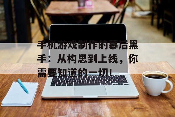 手机游戏制作的幕后黑手：从构思到上线，你需要知道的一切！