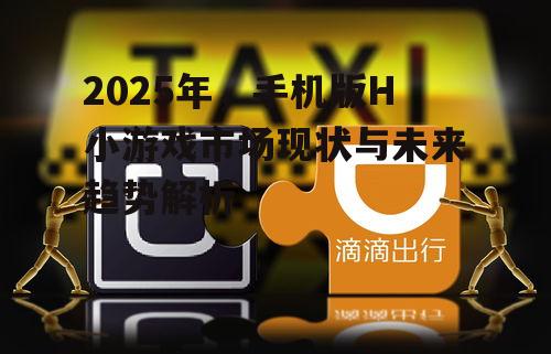2025年，手机版H小游戏市场现状与未来趋势解析