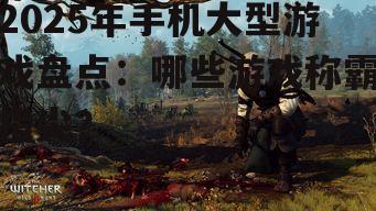 2025年手机大型游戏盘点:哪些游戏称霸指尖?