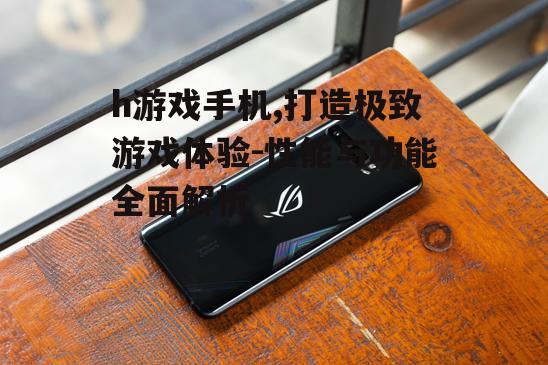 h游戏手机,打造极致游戏体验-性能与功能全面解析