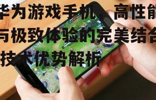 华为游戏手机，高性能与极致体验的完美结合-技术优势解析