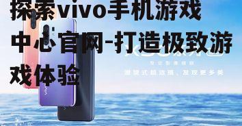 探索vivo手机游戏中心官网-打造极致游戏体验