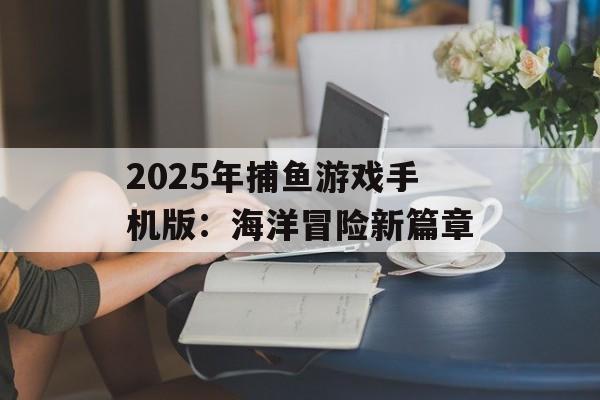 2025年捕鱼游戏手机版：海洋冒险新篇章