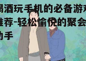 喝酒玩手机的必备游戏推荐-轻松愉悦的聚会助手
