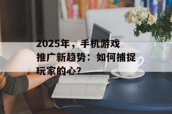 2025年，手机游戏推广新趋势：如何捕捉玩家的心？