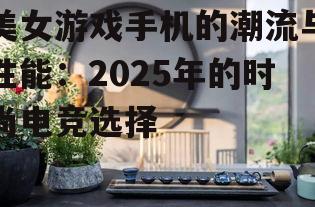 美女游戏手机的潮流与性能：2025年的时尚电竞选择