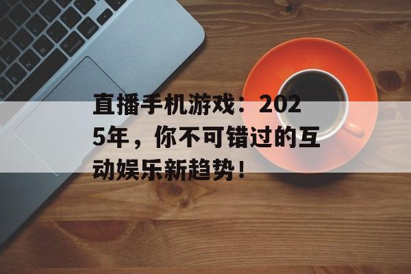 直播手机游戏：2025年，你不可错过的互动娱乐新趋势！