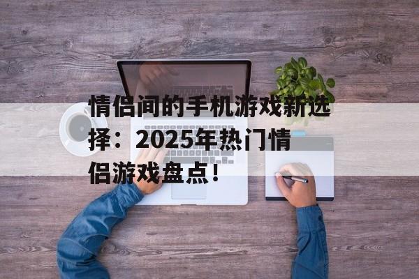 情侣间的手机游戏新选择：2025年热门情侣游戏盘点！
