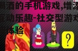 喝酒的手机游戏,增添互动乐趣-社交型游戏新体验