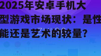 2025年安卓手机大型游戏市场现状：是性能还是艺术的较量？
