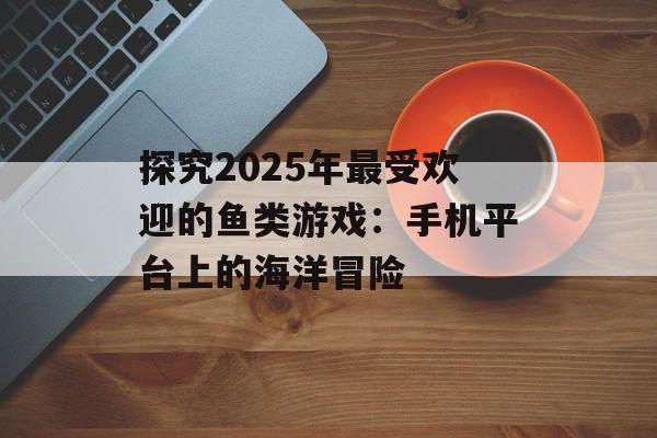 探究2025年最受欢迎的鱼类游戏：手机平台上的海洋冒险