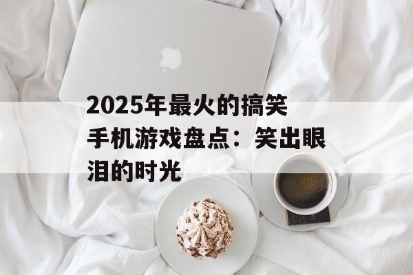 2025年最火的搞笑手机游戏盘点：笑出眼泪的时光
